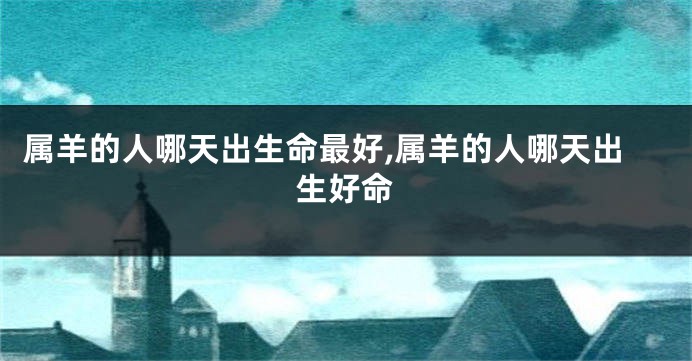 属羊的人哪天出生命最好,属羊的人哪天出生好命