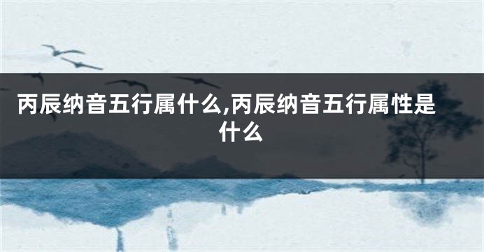 丙辰纳音五行属什么,丙辰纳音五行属性是什么