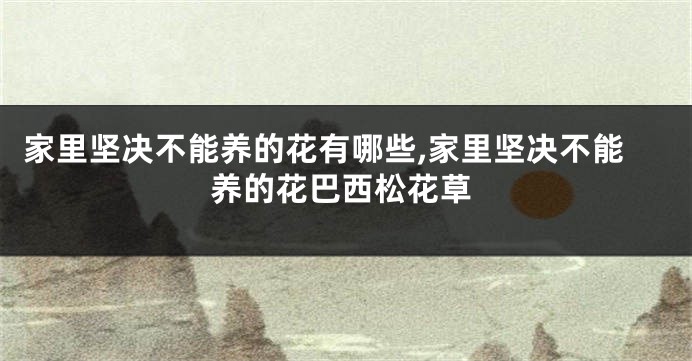 家里坚决不能养的花有哪些,家里坚决不能养的花巴西松花草