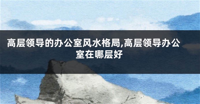 高层领导的办公室风水格局,高层领导办公室在哪层好