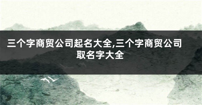 三个字商贸公司起名大全,三个字商贸公司取名字大全