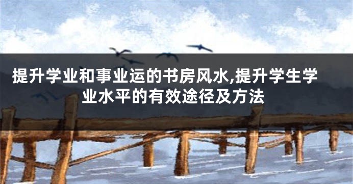 提升学业和事业运的书房风水,提升学生学业水平的有效途径及方法