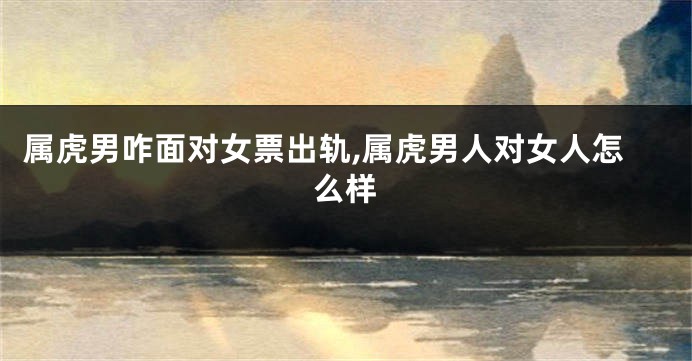 属虎男咋面对女票出轨,属虎男人对女人怎么样