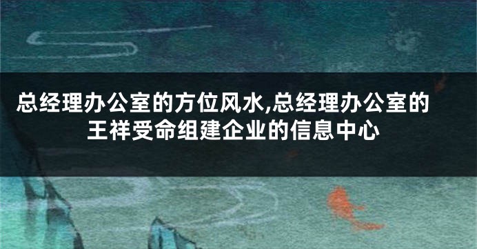 总经理办公室的方位风水,总经理办公室的王祥受命组建企业的信息中心