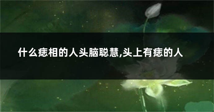什么痣相的人头脑聪慧,头上有痣的人