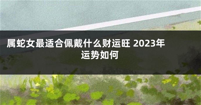 属蛇女最适合佩戴什么财运旺 2023年运势如何