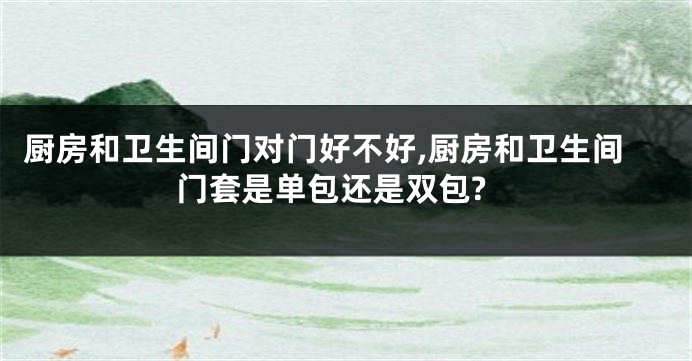 厨房和卫生间门对门好不好,厨房和卫生间门套是单包还是双包?