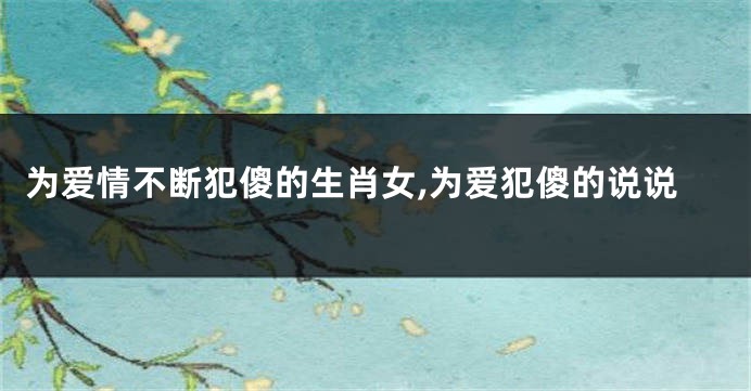 为爱情不断犯傻的生肖女,为爱犯傻的说说