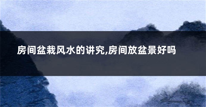 房间盆栽风水的讲究,房间放盆景好吗
