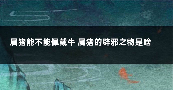 属猪能不能佩戴牛 属猪的辟邪之物是啥