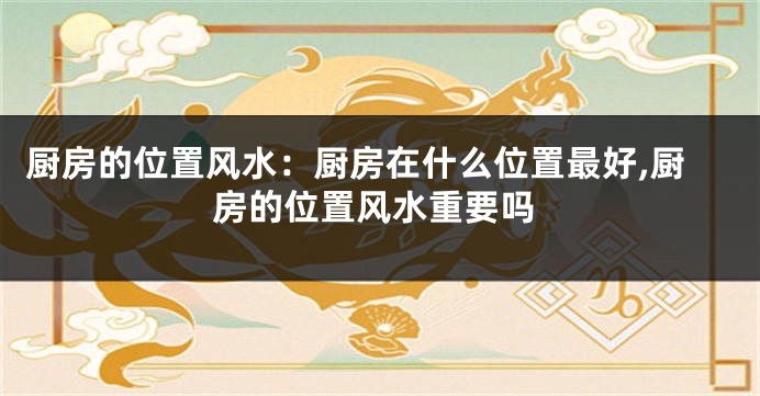 厨房的位置风水：厨房在什么位置最好,厨房的位置风水重要吗