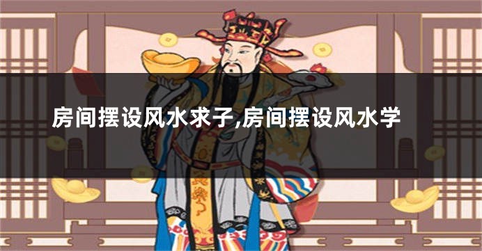 房间摆设风水求子,房间摆设风水学