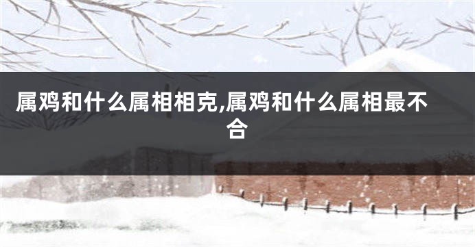 属鸡和什么属相相克,属鸡和什么属相最不合