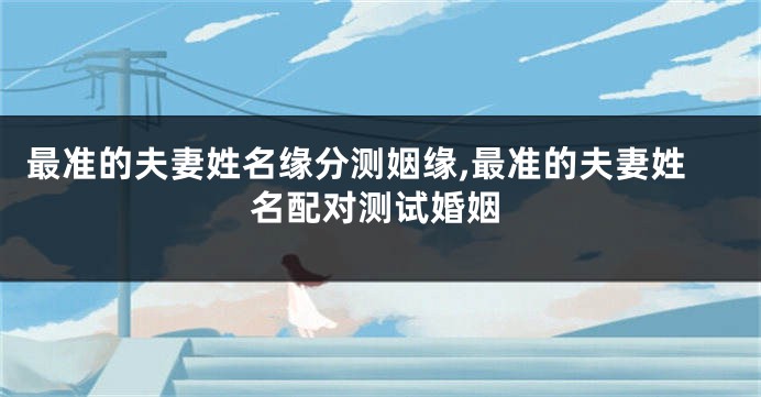 最准的夫妻姓名缘分测姻缘,最准的夫妻姓名配对测试婚姻