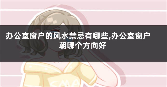 办公室窗户的风水禁忌有哪些,办公室窗户朝哪个方向好