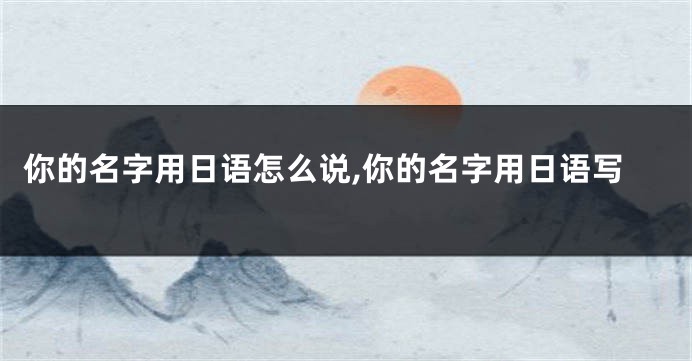 你的名字用日语怎么说,你的名字用日语写