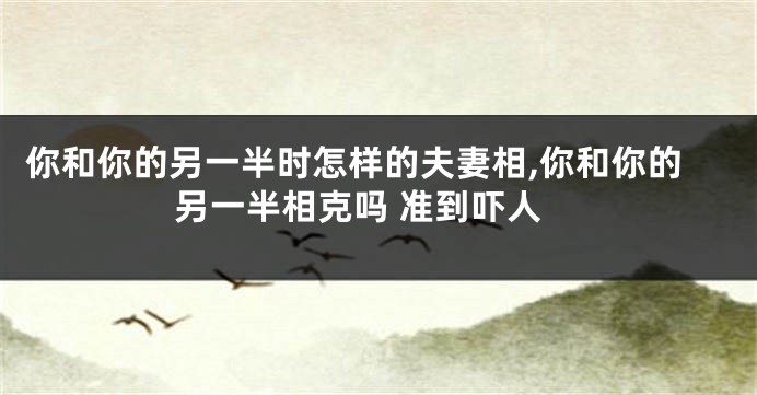 你和你的另一半时怎样的夫妻相,你和你的另一半相克吗 准到吓人