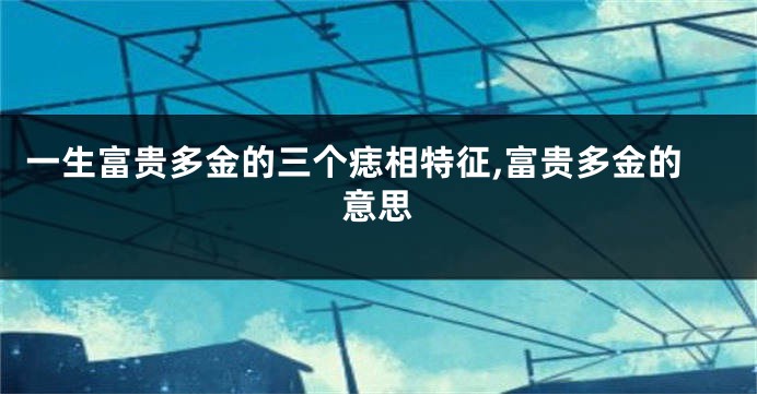 一生富贵多金的三个痣相特征,富贵多金的意思