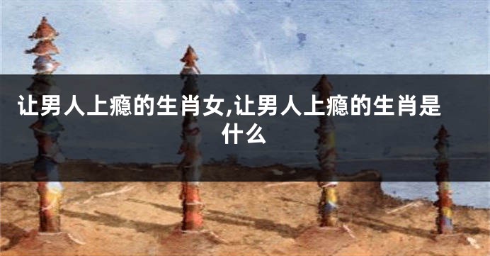 让男人上瘾的生肖女,让男人上瘾的生肖是什么