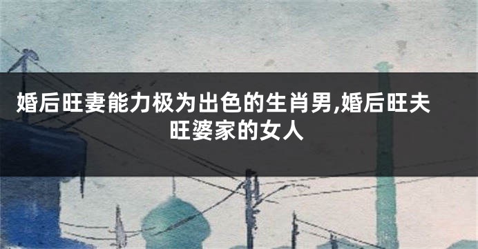 婚后旺妻能力极为出色的生肖男,婚后旺夫旺婆家的女人