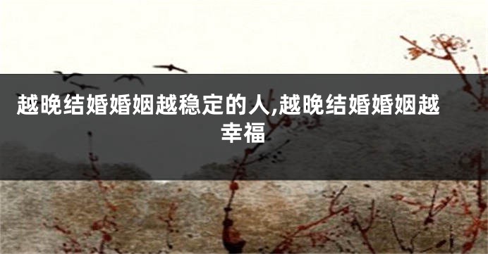 越晚结婚婚姻越稳定的人,越晚结婚婚姻越幸福