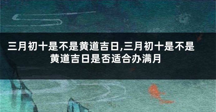 三月初十是不是黄道吉日,三月初十是不是黄道吉日是否适合办满月
