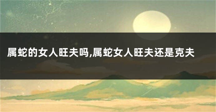 属蛇的女人旺夫吗,属蛇女人旺夫还是克夫
