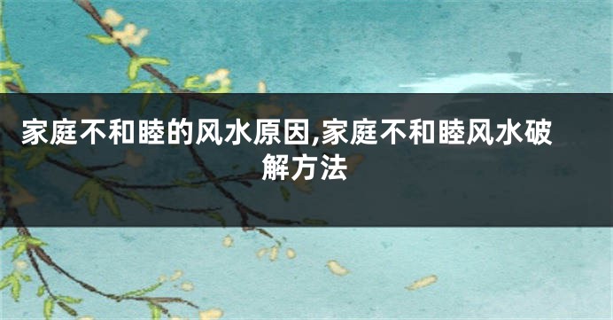 家庭不和睦的风水原因,家庭不和睦风水破解方法