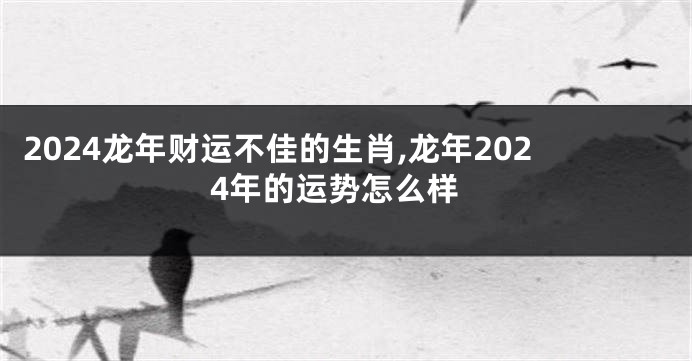2024龙年财运不佳的生肖,龙年2024年的运势怎么样