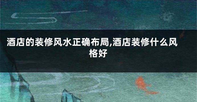 酒店的装修风水正确布局,酒店装修什么风格好