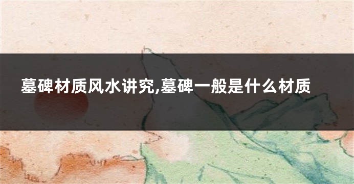 墓碑材质风水讲究,墓碑一般是什么材质