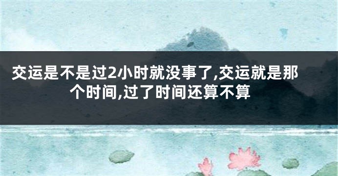 交运是不是过2小时就没事了,交运就是那个时间,过了时间还算不算