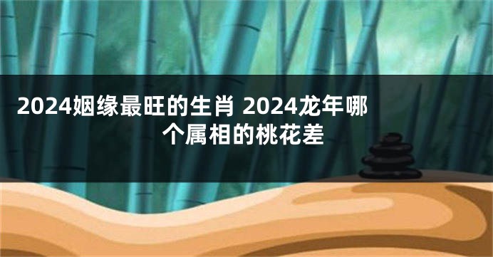 2024姻缘最旺的生肖 2024龙年哪个属相的桃花差