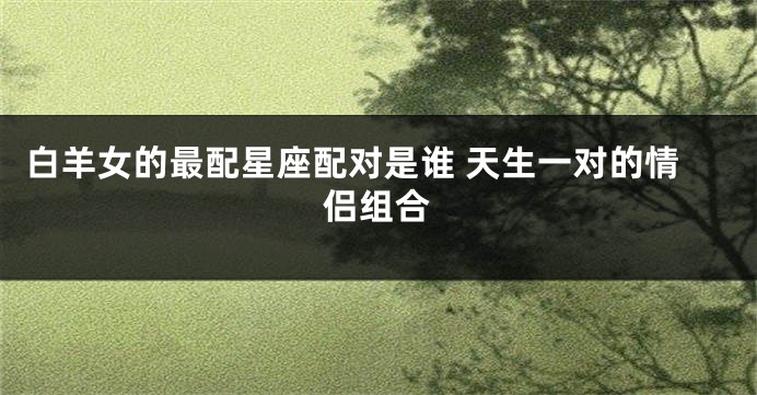 白羊女的最配星座配对是谁 天生一对的情侣组合