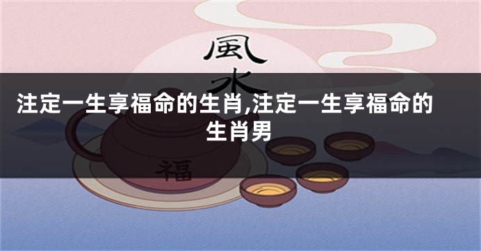 注定一生享福命的生肖,注定一生享福命的生肖男