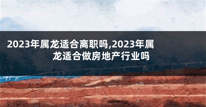 2023年属龙适合离职吗,2023年属龙适合做房地产行业吗