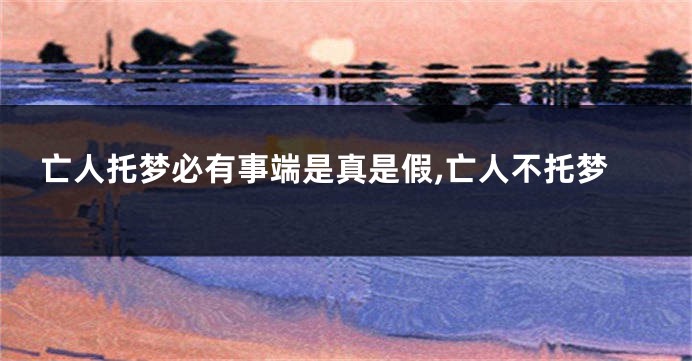 亡人托梦必有事端是真是假,亡人不托梦