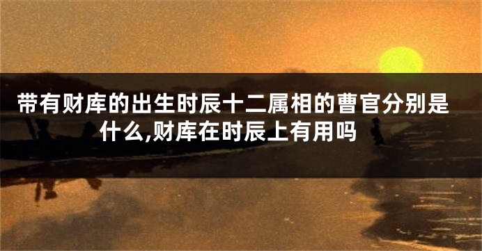 带有财库的出生时辰十二属相的曹官分别是什么,财库在时辰上有用吗