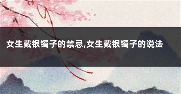 女生戴银镯子的禁忌,女生戴银镯子的说法