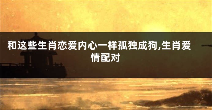和这些生肖恋爱内心一样孤独成狗,生肖爱情配对