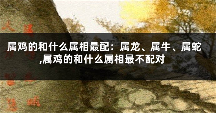 属鸡的和什么属相最配：属龙、属牛、属蛇,属鸡的和什么属相最不配对