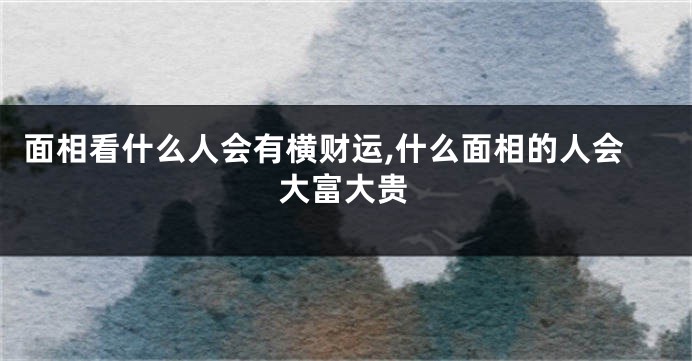 面相看什么人会有横财运,什么面相的人会大富大贵