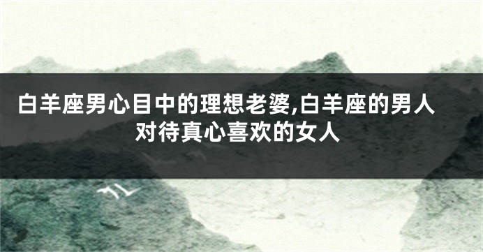 白羊座男心目中的理想老婆,白羊座的男人对待真心喜欢的女人