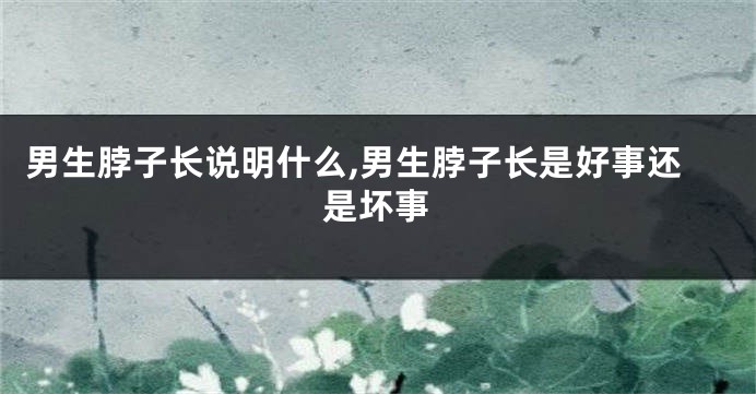 男生脖子长说明什么,男生脖子长是好事还是坏事