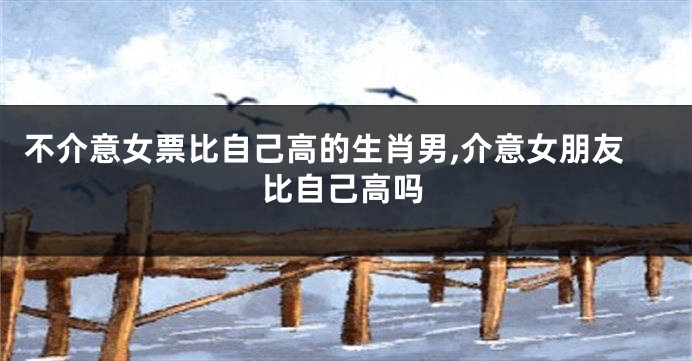 不介意女票比自己高的生肖男,介意女朋友比自己高吗