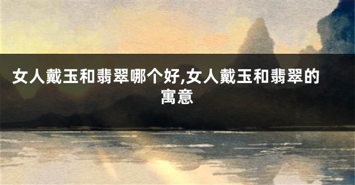 女人戴玉和翡翠哪个好,女人戴玉和翡翠的寓意