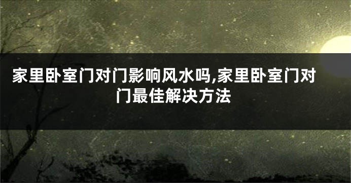 家里卧室门对门影响风水吗,家里卧室门对门最佳解决方法