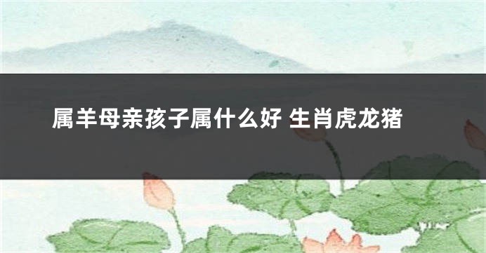 属羊母亲孩子属什么好 生肖虎龙猪
