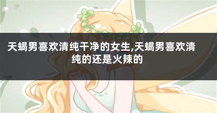 天蝎男喜欢清纯干净的女生,天蝎男喜欢清纯的还是火辣的