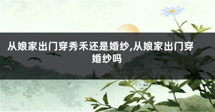 从娘家出门穿秀禾还是婚纱,从娘家出门穿婚纱吗